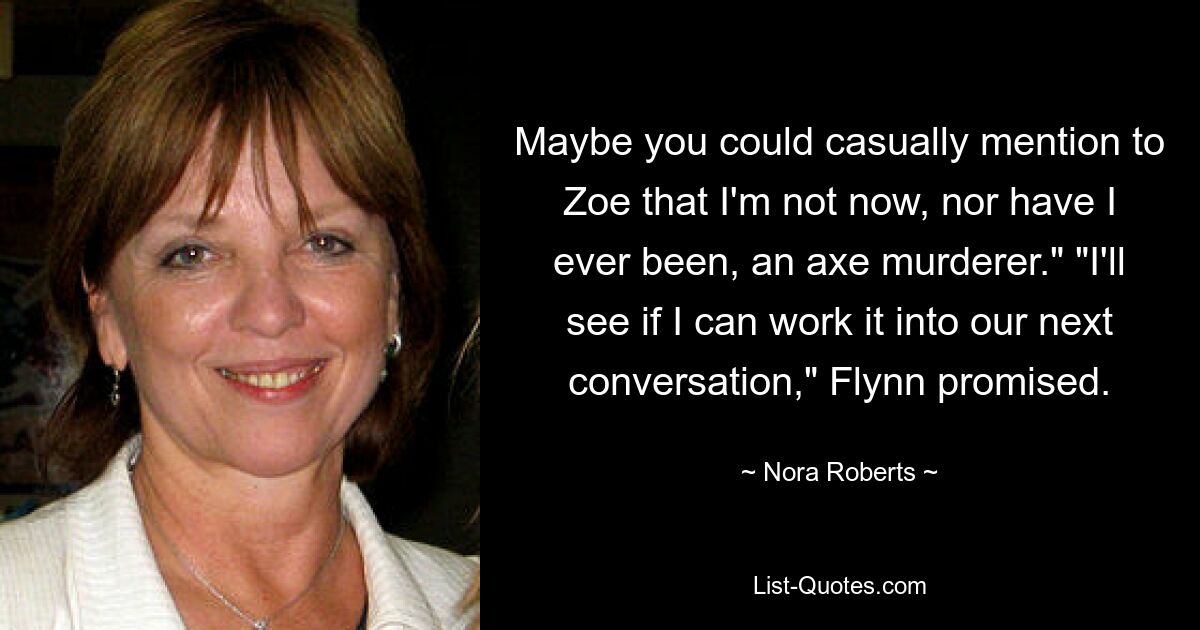 Maybe you could casually mention to Zoe that I'm not now, nor have I ever been, an axe murderer." "I'll see if I can work it into our next conversation," Flynn promised. — © Nora Roberts