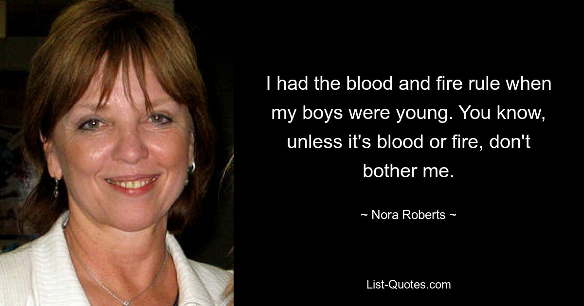 I had the blood and fire rule when my boys were young. You know, unless it's blood or fire, don't bother me. — © Nora Roberts