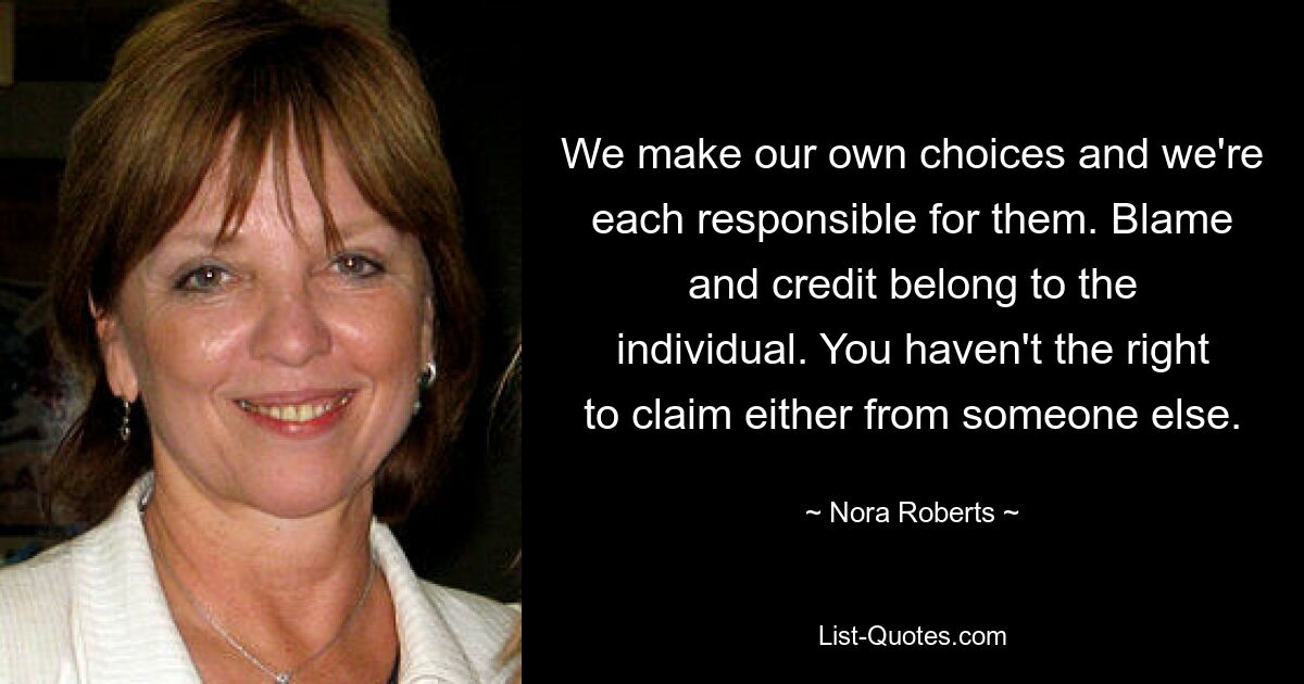 We make our own choices and we're each responsible for them. Blame and credit belong to the individual. You haven't the right to claim either from someone else. — © Nora Roberts