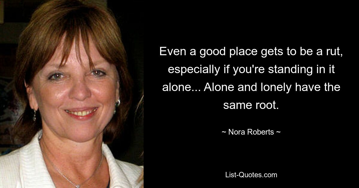 Even a good place gets to be a rut, especially if you're standing in it alone... Alone and lonely have the same root. — © Nora Roberts