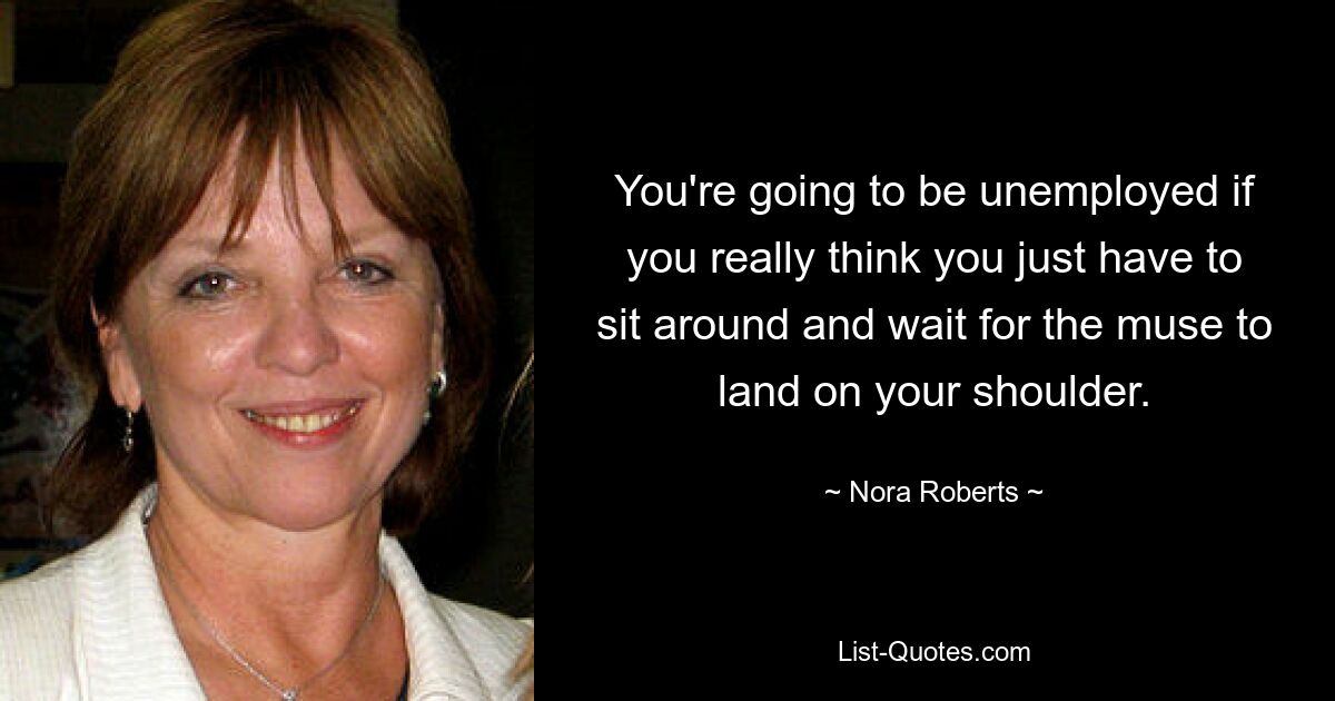 You're going to be unemployed if you really think you just have to sit around and wait for the muse to land on your shoulder. — © Nora Roberts