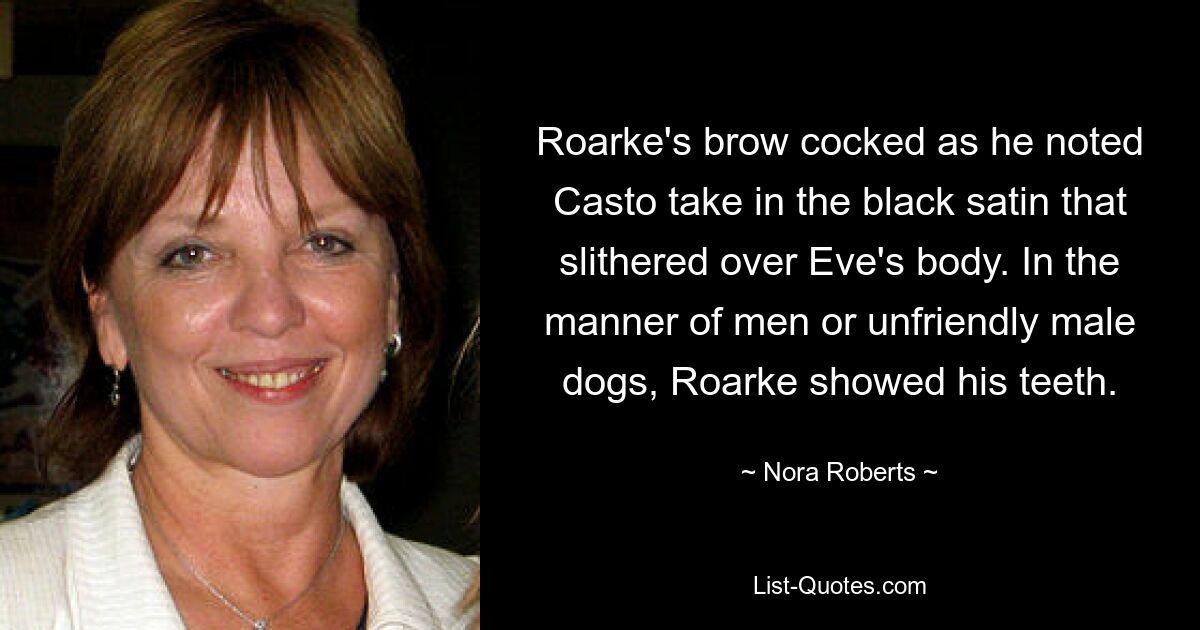 Roarke's brow cocked as he noted Casto take in the black satin that slithered over Eve's body. In the manner of men or unfriendly male dogs, Roarke showed his teeth. — © Nora Roberts