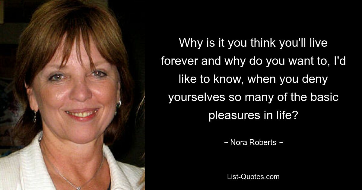 Why is it you think you'll live forever and why do you want to, I'd like to know, when you deny yourselves so many of the basic pleasures in life? — © Nora Roberts