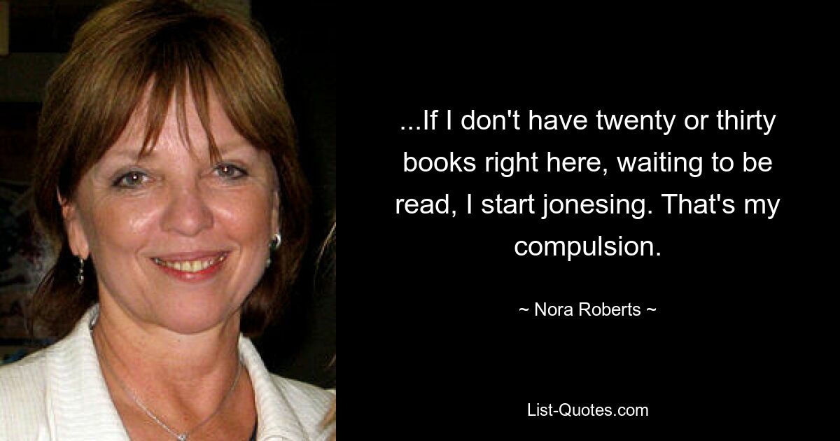 ...If I don't have twenty or thirty books right here, waiting to be read, I start jonesing. That's my compulsion. — © Nora Roberts