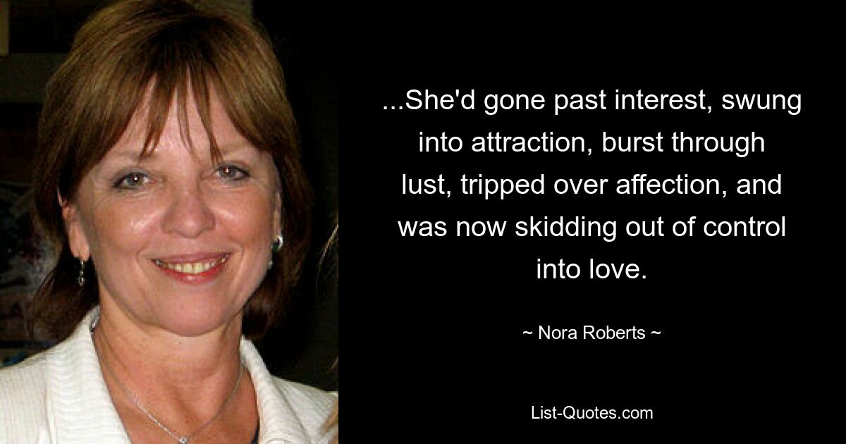 ...She'd gone past interest, swung into attraction, burst through lust, tripped over affection, and was now skidding out of control into love. — © Nora Roberts