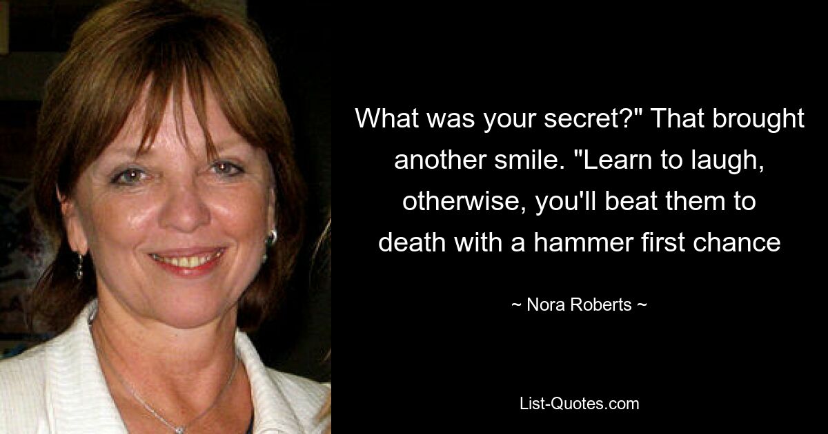 What was your secret?" That brought another smile. "Learn to laugh, otherwise, you'll beat them to death with a hammer first chance — © Nora Roberts