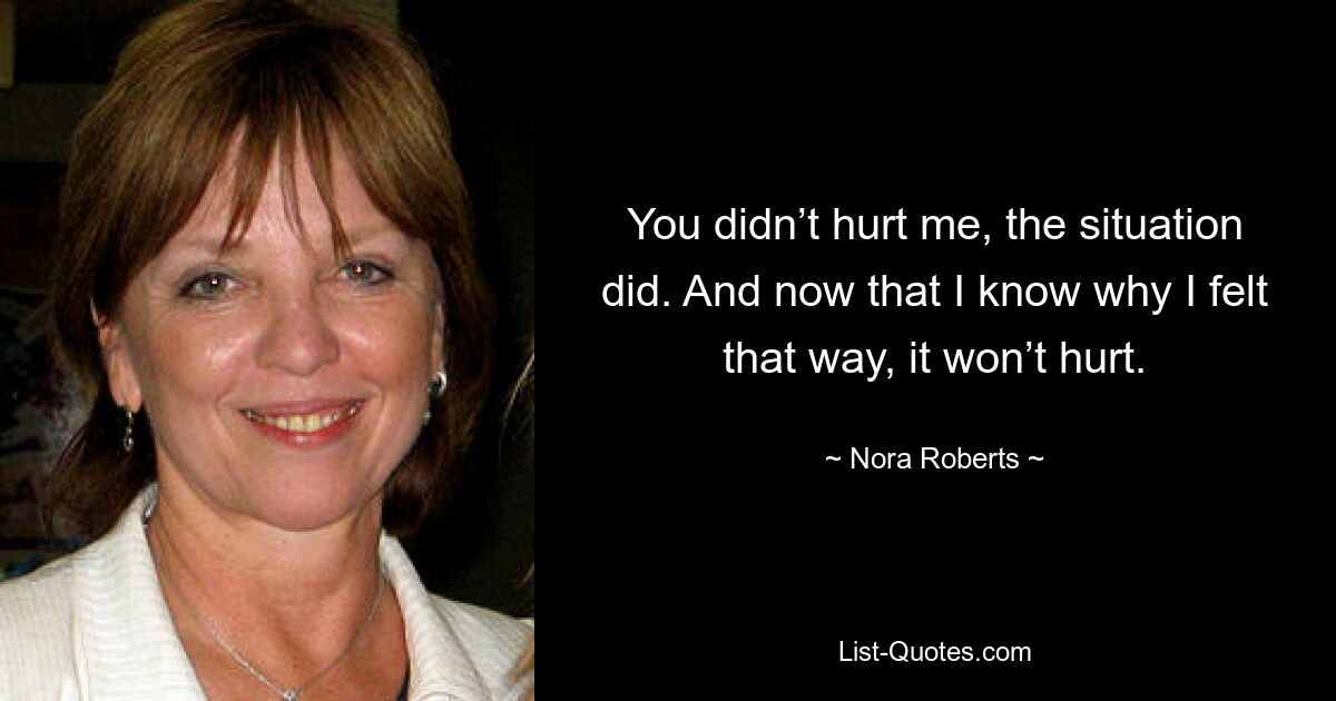 You didn’t hurt me, the situation did. And now that I know why I felt that way, it won’t hurt. — © Nora Roberts