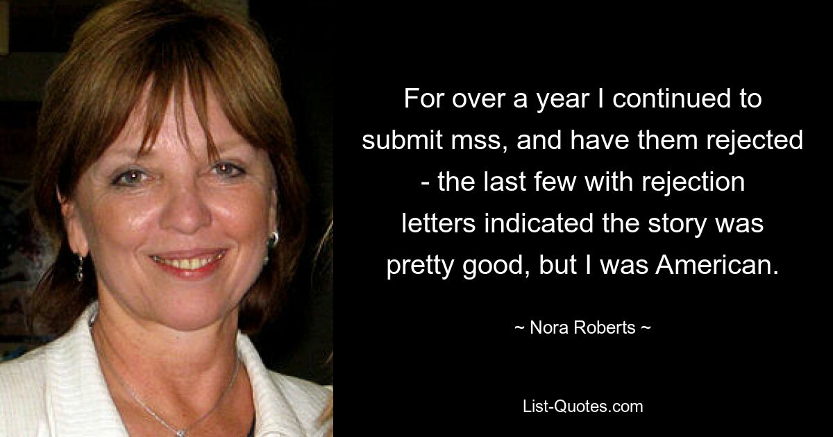 For over a year I continued to submit mss, and have them rejected - the last few with rejection letters indicated the story was pretty good, but I was American. — © Nora Roberts