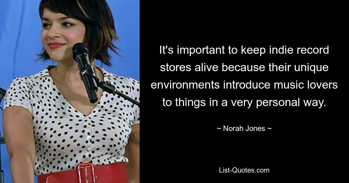 It's important to keep indie record stores alive because their unique environments introduce music lovers to things in a very personal way. — © Norah Jones