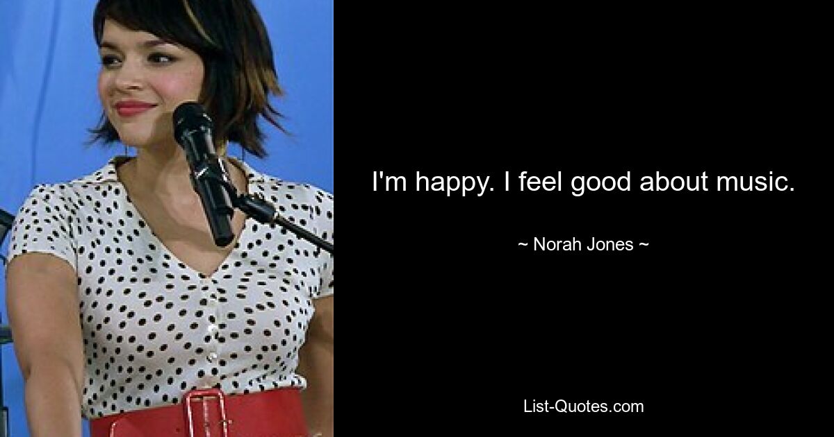 I'm happy. I feel good about music. — © Norah Jones