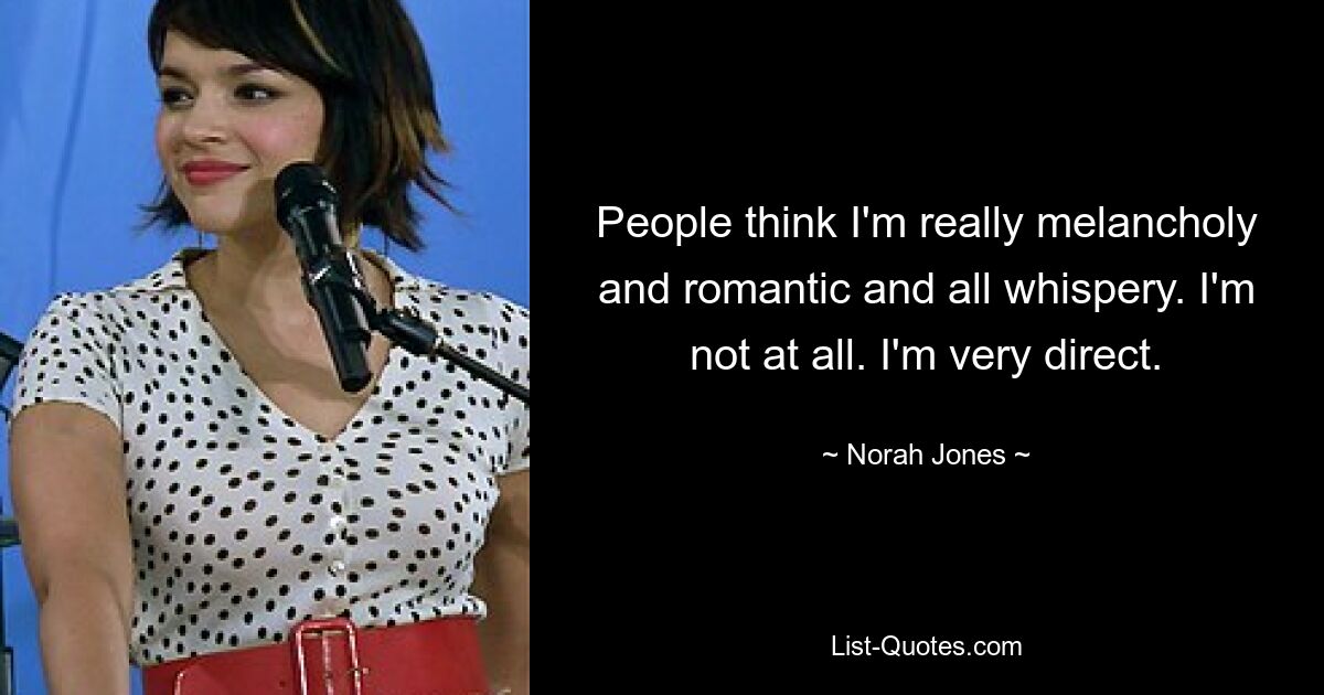 People think I'm really melancholy and romantic and all whispery. I'm not at all. I'm very direct. — © Norah Jones