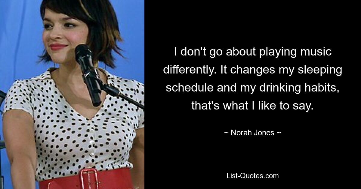 I don't go about playing music differently. It changes my sleeping schedule and my drinking habits, that's what I like to say. — © Norah Jones