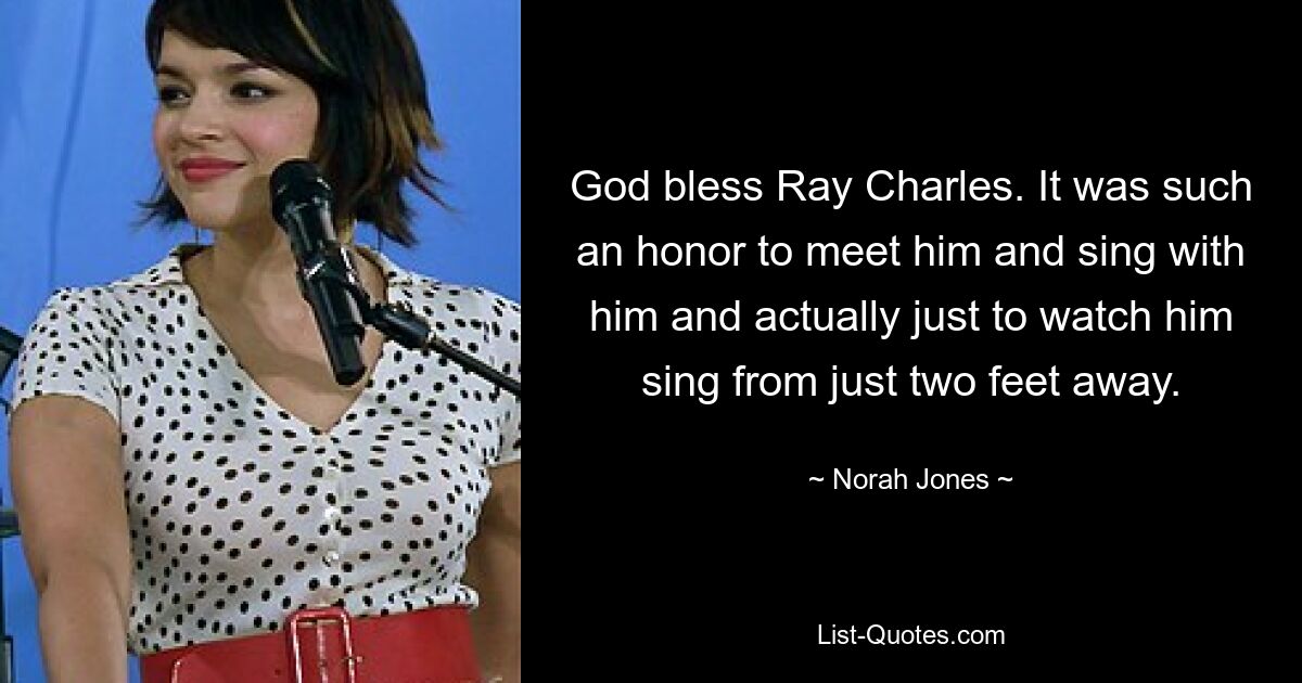 God bless Ray Charles. It was such an honor to meet him and sing with him and actually just to watch him sing from just two feet away. — © Norah Jones