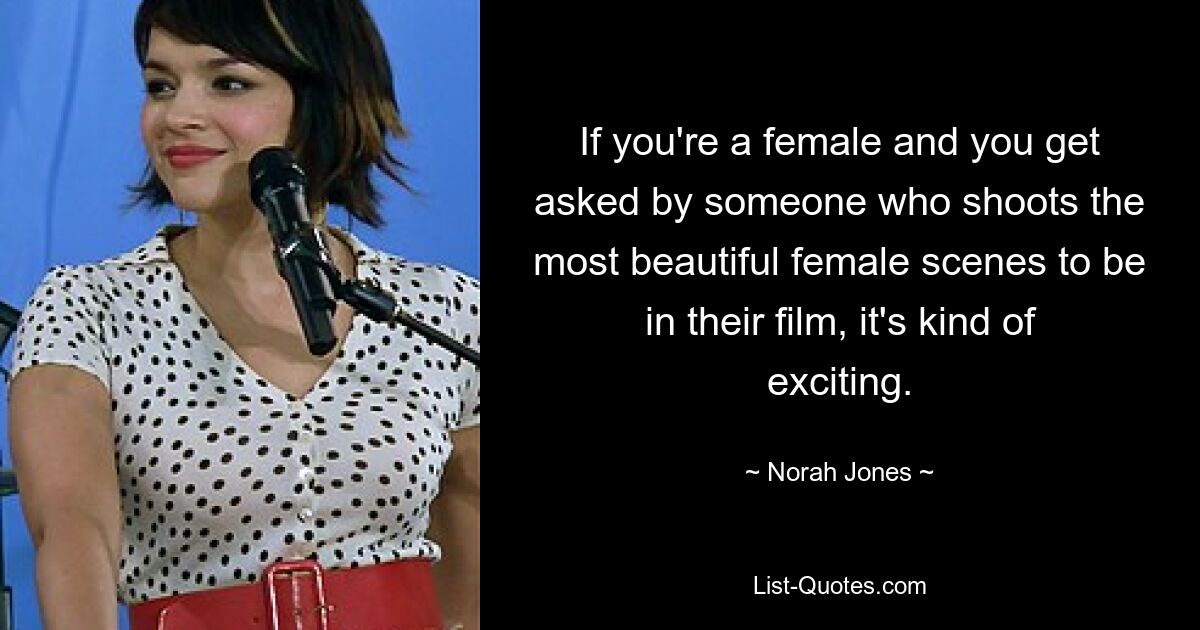 If you're a female and you get asked by someone who shoots the most beautiful female scenes to be in their film, it's kind of exciting. — © Norah Jones