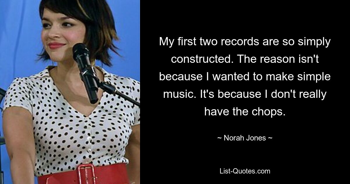 My first two records are so simply constructed. The reason isn't because I wanted to make simple music. It's because I don't really have the chops. — © Norah Jones