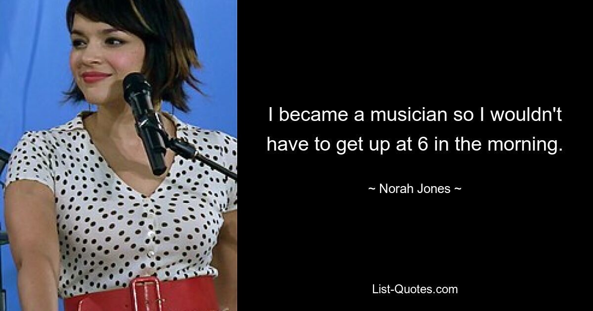 I became a musician so I wouldn't have to get up at 6 in the morning. — © Norah Jones