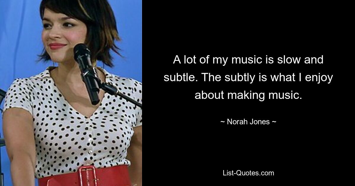 A lot of my music is slow and subtle. The subtly is what I enjoy about making music. — © Norah Jones