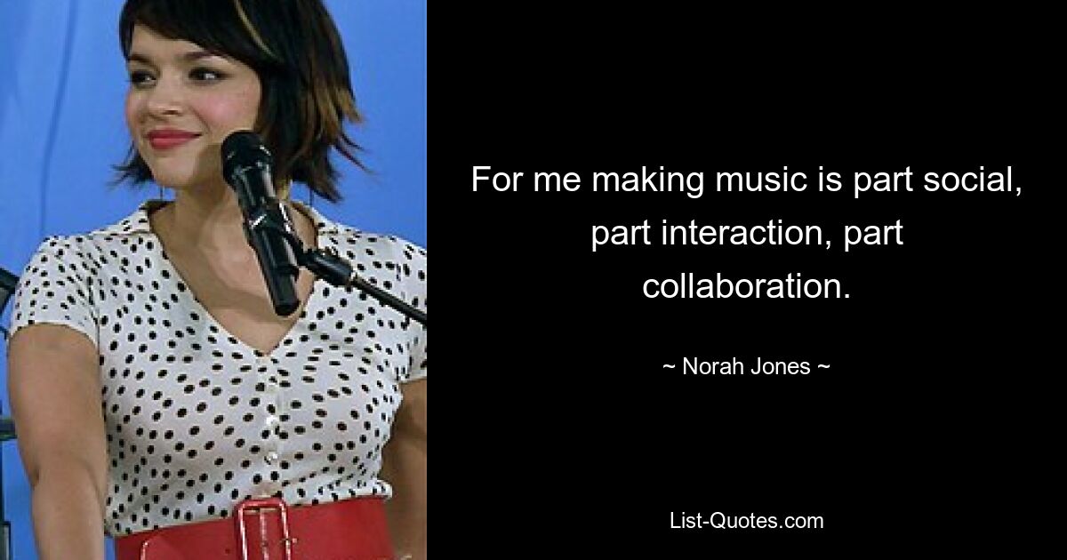 For me making music is part social, part interaction, part collaboration. — © Norah Jones