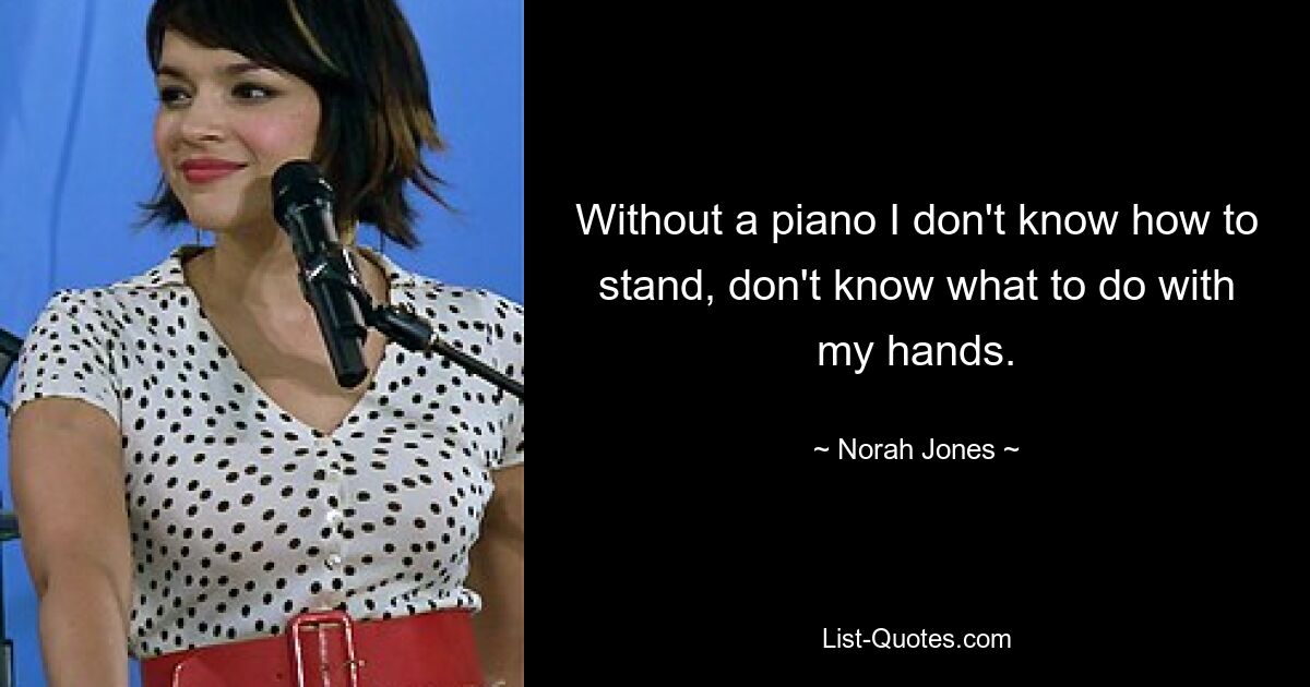 Without a piano I don't know how to stand, don't know what to do with my hands. — © Norah Jones