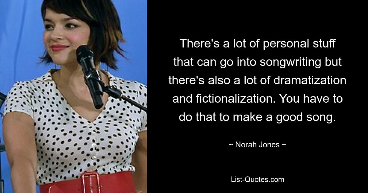 There's a lot of personal stuff that can go into songwriting but there's also a lot of dramatization and fictionalization. You have to do that to make a good song. — © Norah Jones