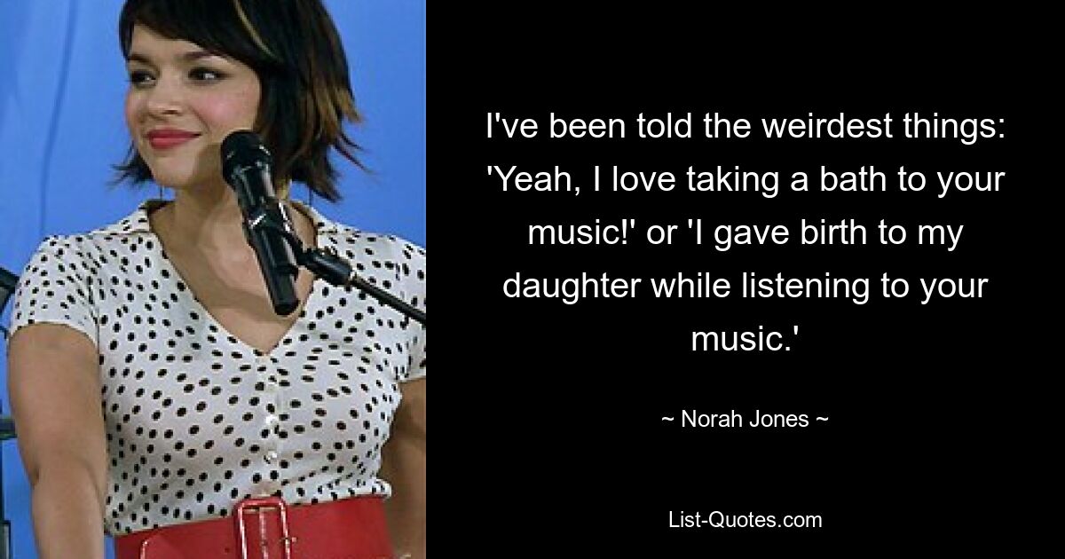 I've been told the weirdest things: 'Yeah, I love taking a bath to your music!' or 'I gave birth to my daughter while listening to your music.' — © Norah Jones