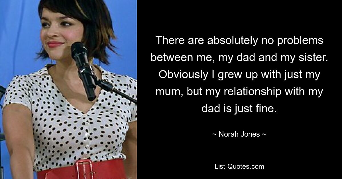 There are absolutely no problems between me, my dad and my sister. Obviously I grew up with just my mum, but my relationship with my dad is just fine. — © Norah Jones