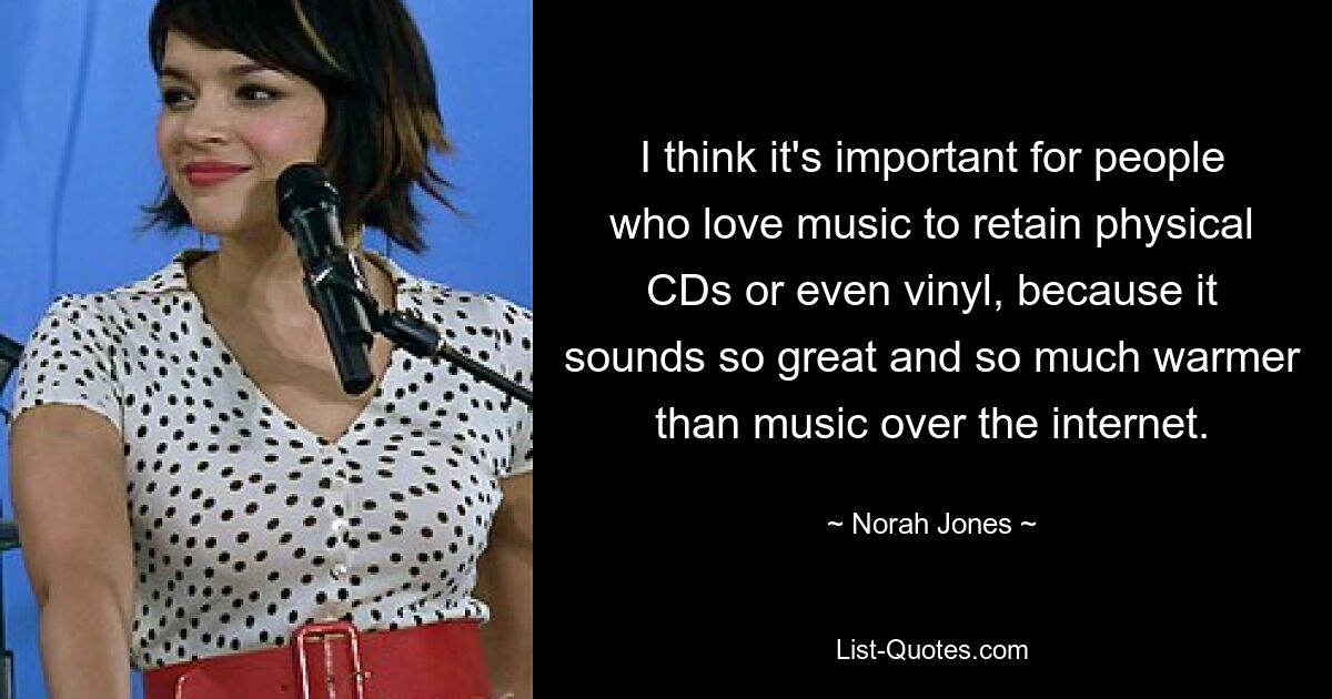 I think it's important for people who love music to retain physical CDs or even vinyl, because it sounds so great and so much warmer than music over the internet. — © Norah Jones