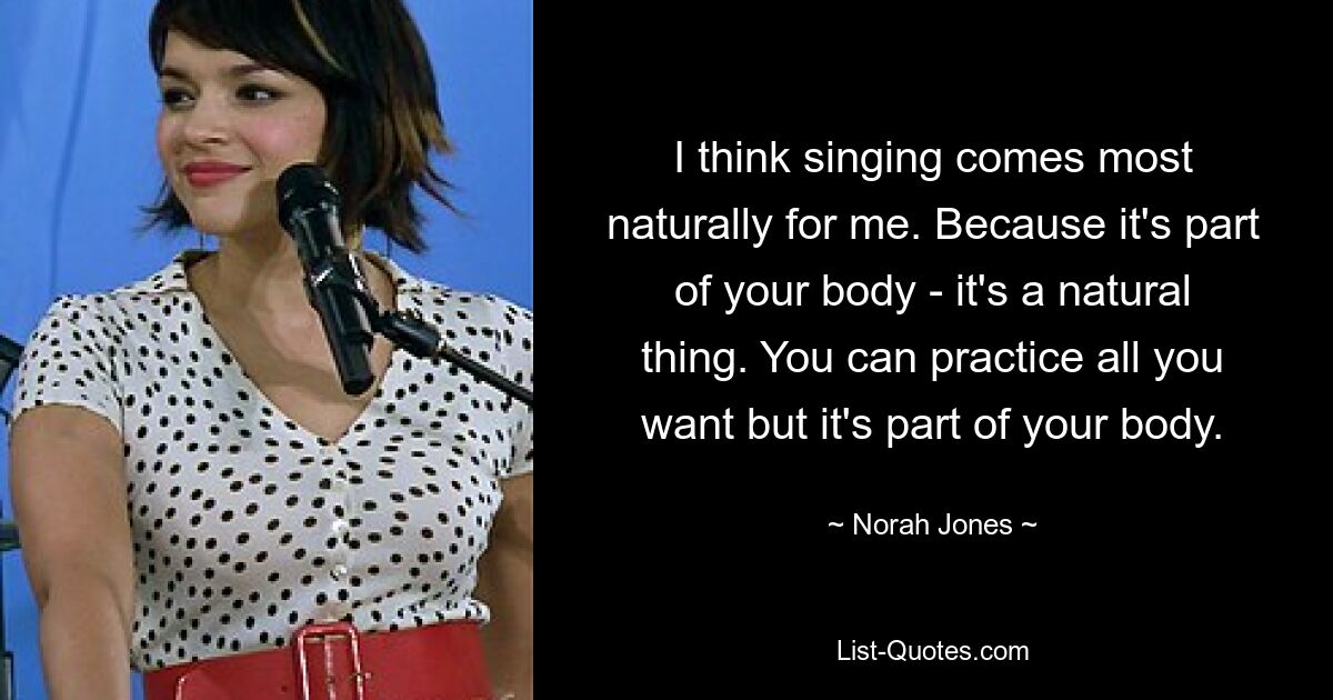 I think singing comes most naturally for me. Because it's part of your body - it's a natural thing. You can practice all you want but it's part of your body. — © Norah Jones