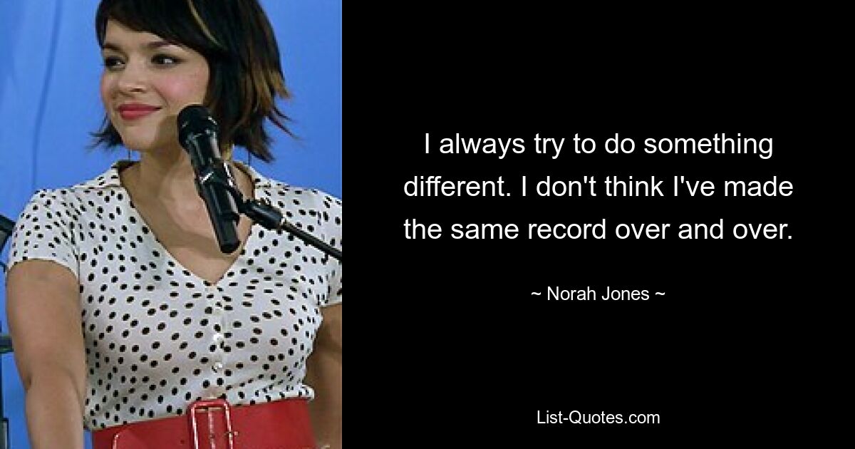 I always try to do something different. I don't think I've made the same record over and over. — © Norah Jones