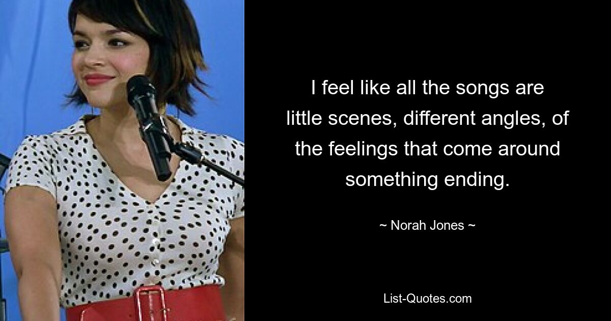 I feel like all the songs are little scenes, different angles, of the feelings that come around something ending. — © Norah Jones