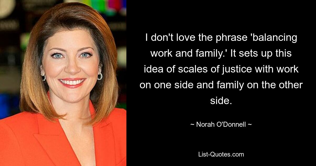 I don't love the phrase 'balancing work and family.' It sets up this idea of scales of justice with work on one side and family on the other side. — © Norah O'Donnell