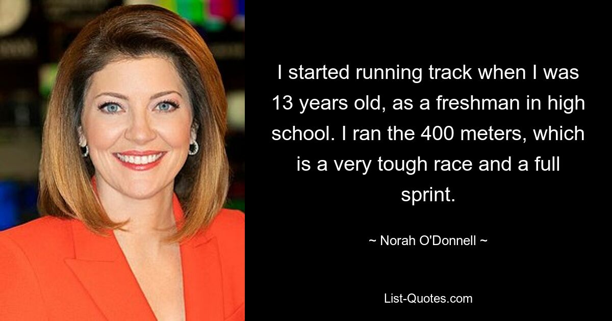 I started running track when I was 13 years old, as a freshman in high school. I ran the 400 meters, which is a very tough race and a full sprint. — © Norah O'Donnell