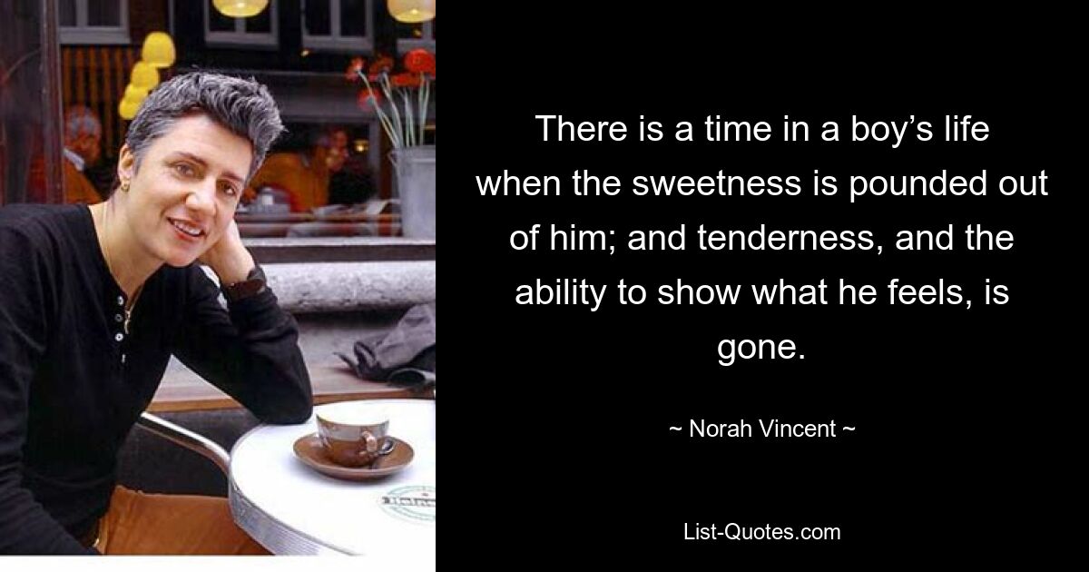 There is a time in a boy’s life when the sweetness is pounded out of him; and tenderness, and the ability to show what he feels, is gone. — © Norah Vincent