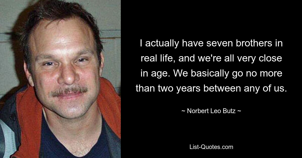 I actually have seven brothers in real life, and we're all very close in age. We basically go no more than two years between any of us. — © Norbert Leo Butz