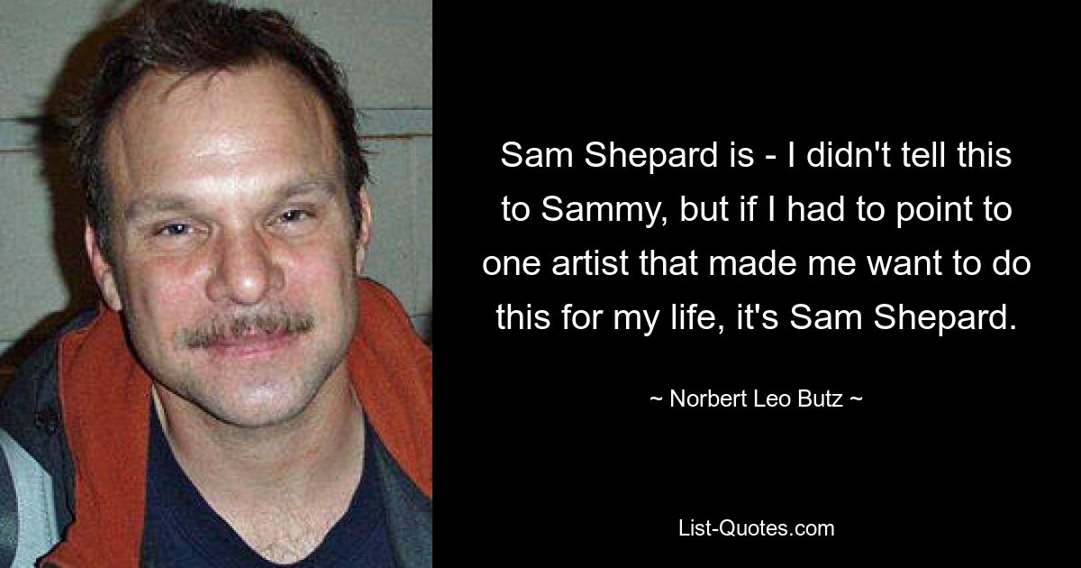 Sam Shepard is - I didn't tell this to Sammy, but if I had to point to one artist that made me want to do this for my life, it's Sam Shepard. — © Norbert Leo Butz