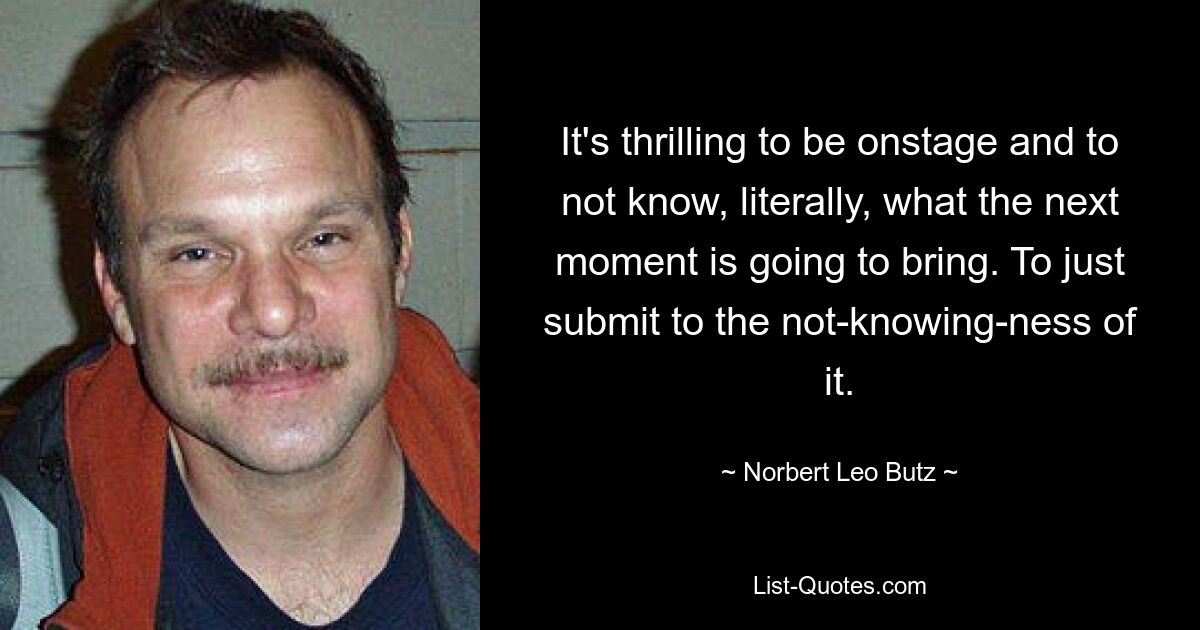 It's thrilling to be onstage and to not know, literally, what the next moment is going to bring. To just submit to the not-knowing-ness of it. — © Norbert Leo Butz