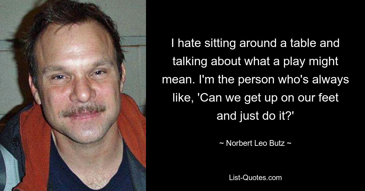 I hate sitting around a table and talking about what a play might mean. I'm the person who's always like, 'Can we get up on our feet and just do it?' — © Norbert Leo Butz