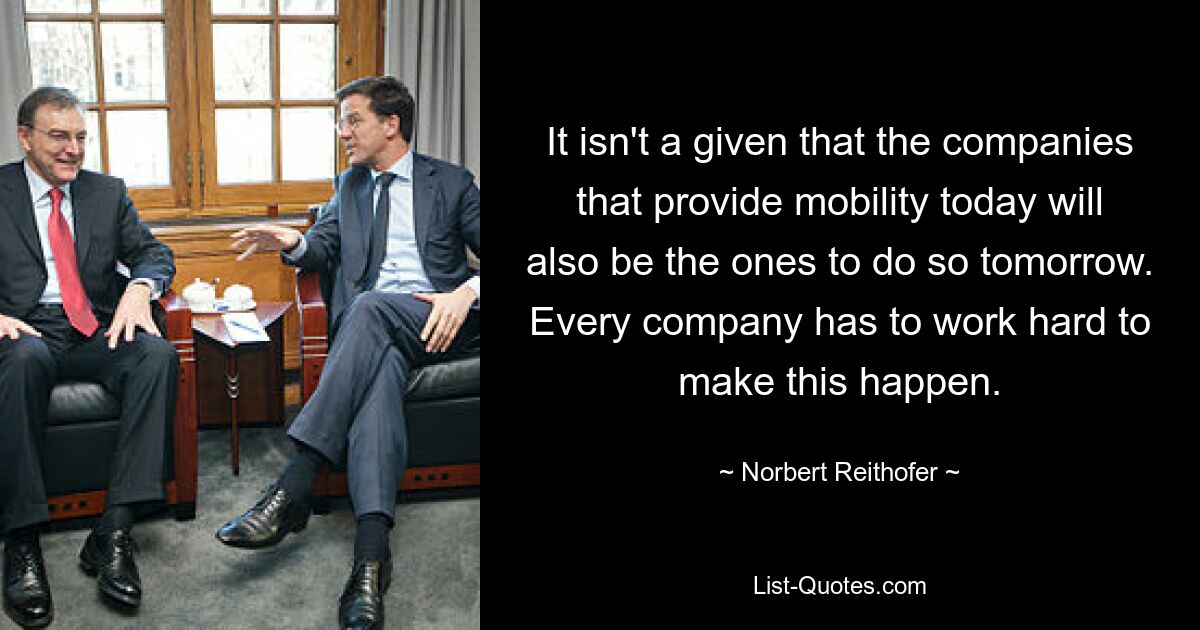 It isn't a given that the companies that provide mobility today will also be the ones to do so tomorrow. Every company has to work hard to make this happen. — © Norbert Reithofer