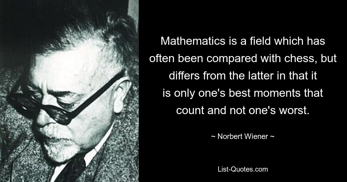 Mathematics is a field which has often been compared with chess, but differs from the latter in that it is only one's best moments that count and not one's worst. — © Norbert Wiener