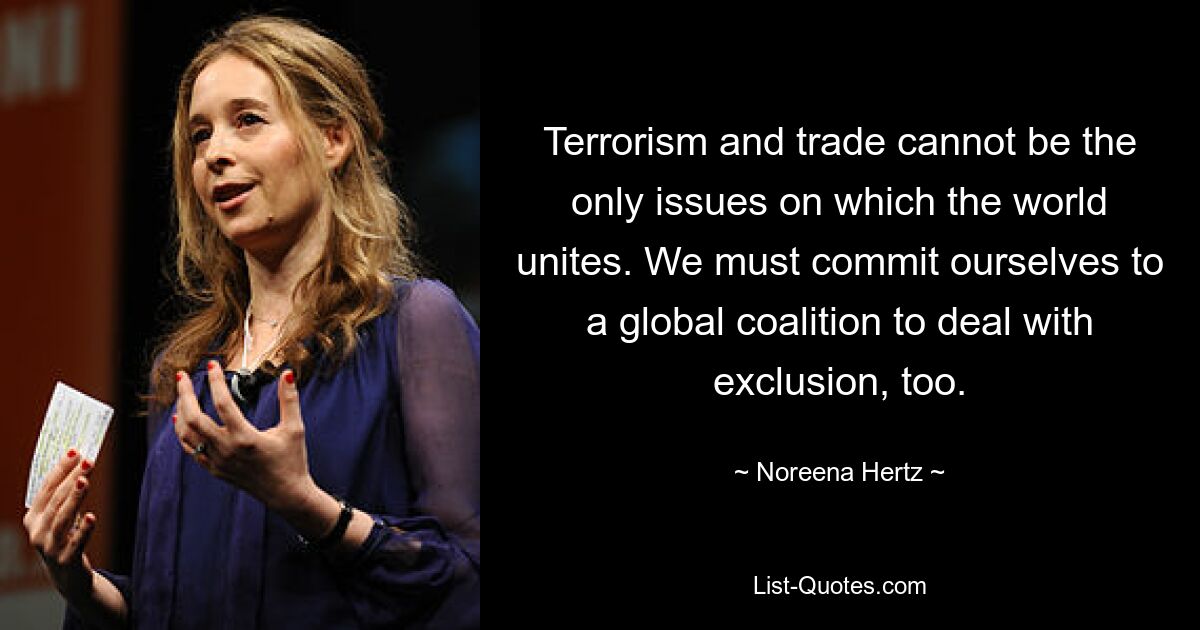 Terrorism and trade cannot be the only issues on which the world unites. We must commit ourselves to a global coalition to deal with exclusion, too. — © Noreena Hertz