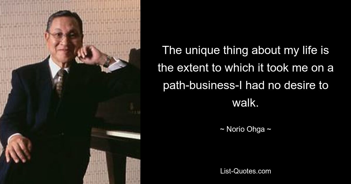 The unique thing about my life is the extent to which it took me on a path-business-I had no desire to walk. — © Norio Ohga