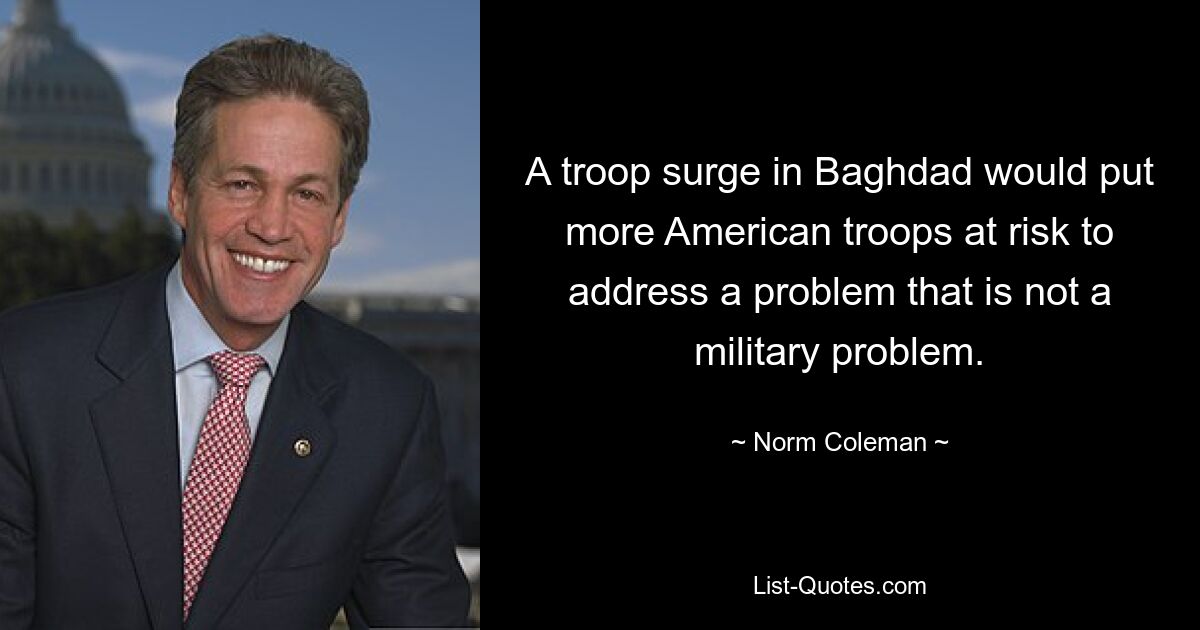 A troop surge in Baghdad would put more American troops at risk to address a problem that is not a military problem. — © Norm Coleman