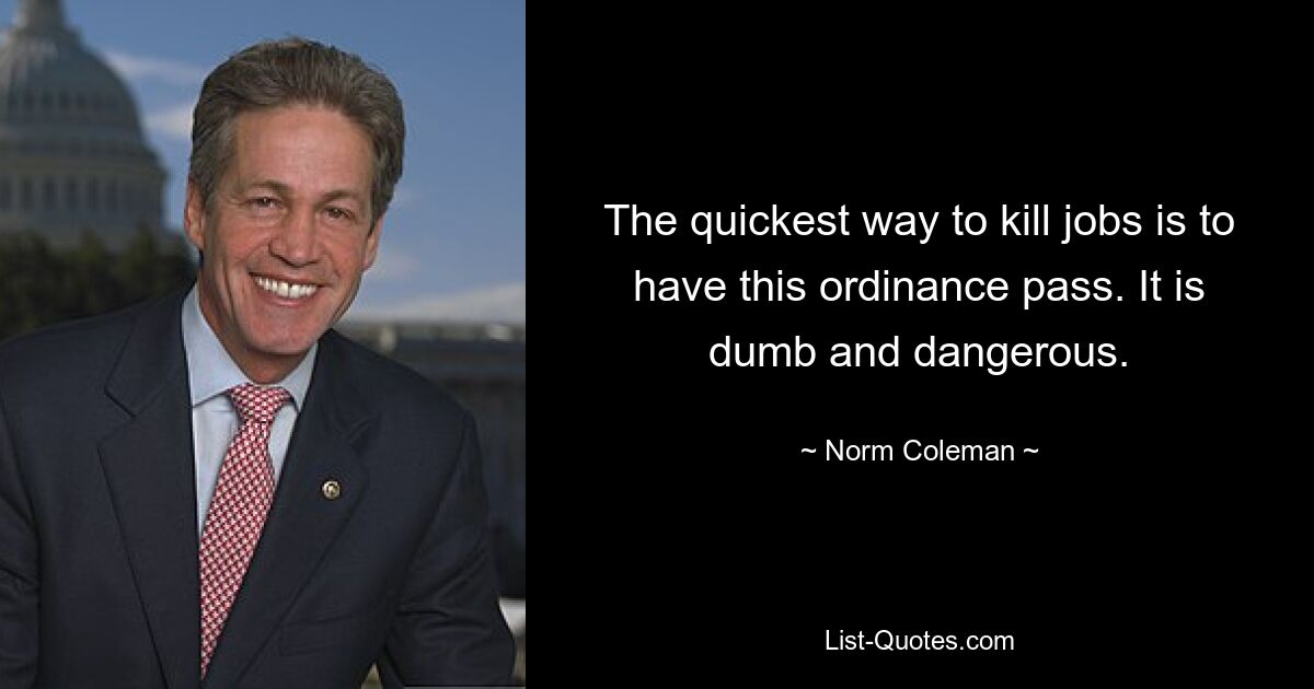 The quickest way to kill jobs is to have this ordinance pass. It is dumb and dangerous. — © Norm Coleman