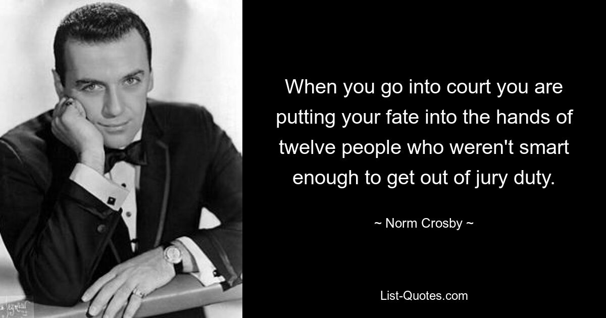 When you go into court you are putting your fate into the hands of twelve people who weren't smart enough to get out of jury duty. — © Norm Crosby