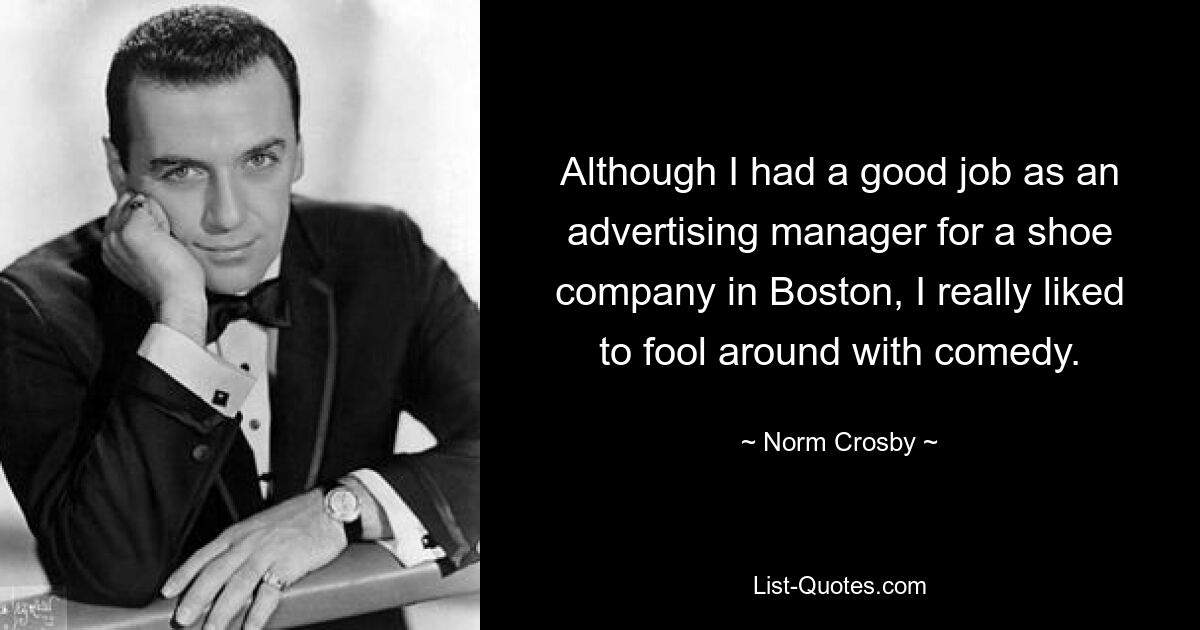 Although I had a good job as an advertising manager for a shoe company in Boston, I really liked to fool around with comedy. — © Norm Crosby