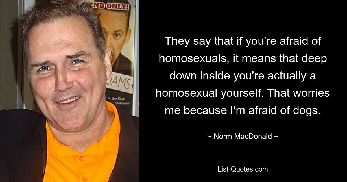 They say that if you're afraid of homosexuals, it means that deep down inside you're actually a homosexual yourself. That worries me because I'm afraid of dogs. — © Norm MacDonald