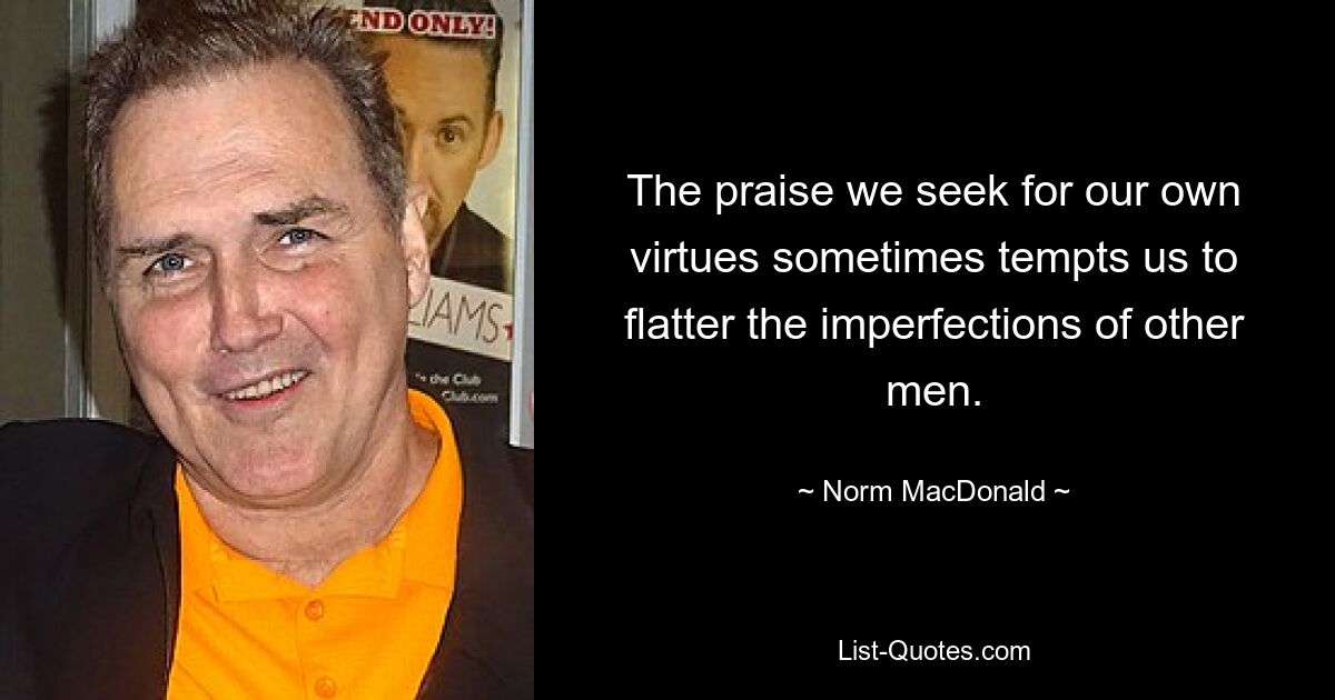 The praise we seek for our own virtues sometimes tempts us to flatter the imperfections of other men. — © Norm MacDonald