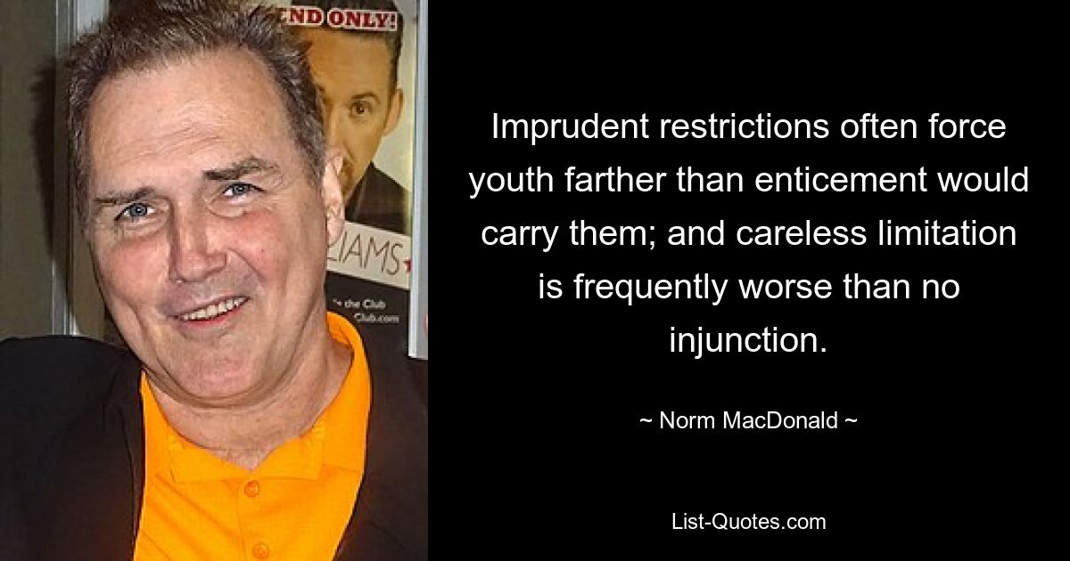 Imprudent restrictions often force youth farther than enticement would carry them; and careless limitation is frequently worse than no injunction. — © Norm MacDonald