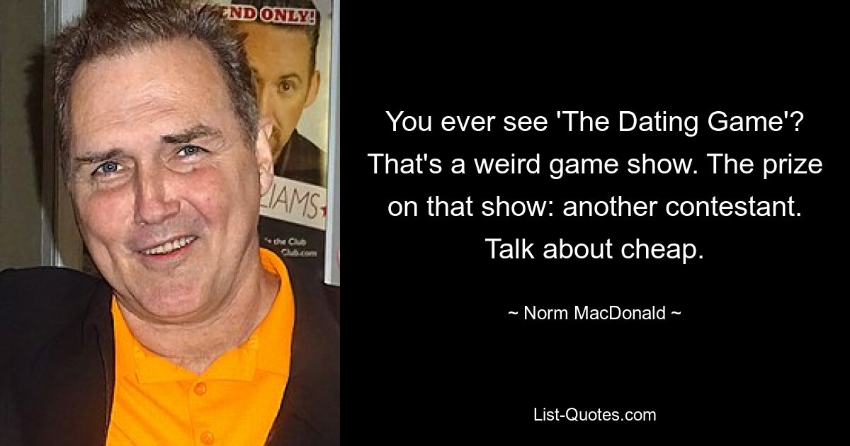 You ever see 'The Dating Game'? That's a weird game show. The prize on that show: another contestant. Talk about cheap. — © Norm MacDonald