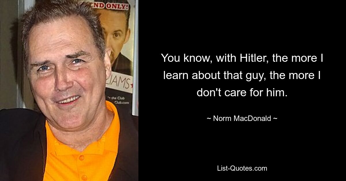 You know, with Hitler, the more I learn about that guy, the more I don't care for him. — © Norm MacDonald